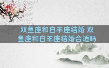 双鱼座和白羊座结婚 双鱼座和白羊座结婚合适吗